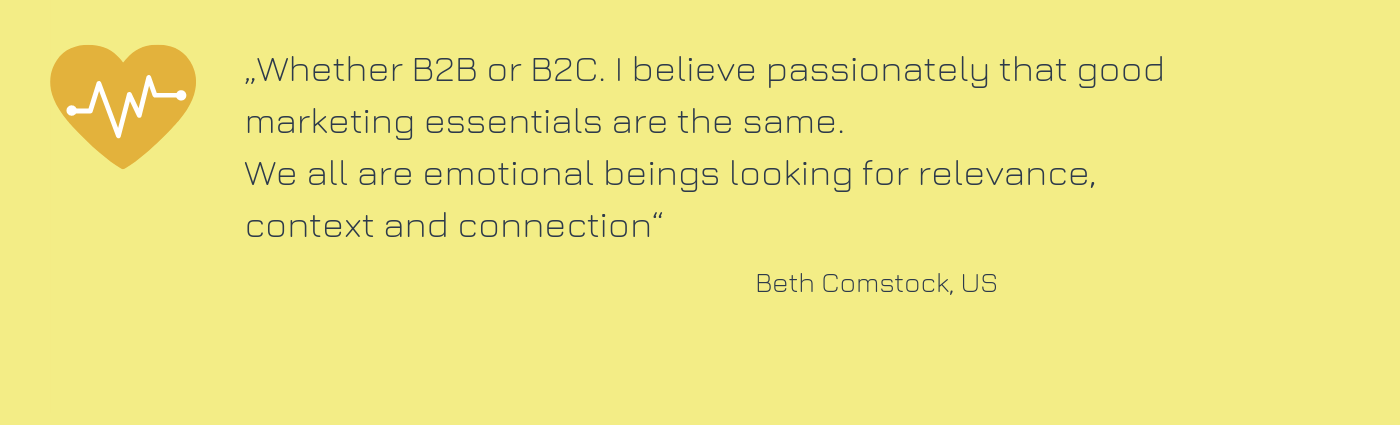 Zitat von Beth Comstock: "Whether B2B or B2C. I believe passionately that good marketing essentials are the same. We all are emotional beings looking for relevance, context and connection."